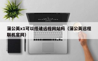 十堰蒲公英x1可以搭建远程网站吗（蒲公英远程联机官网）